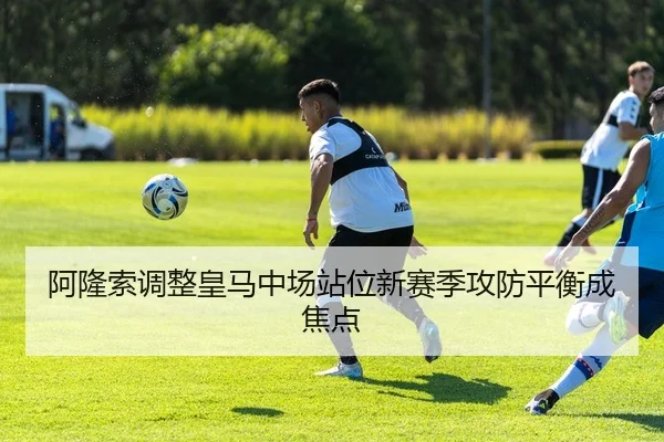 阿隆索调整皇马中场站位新赛季攻防平衡成焦点 | MangoSport